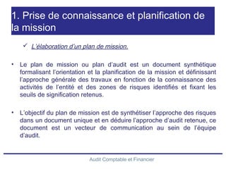 Audit Comptable et Financier
1. Prise de connaissance et planification de
la mission
 L’élaboration d’un plan de mission.
• Le plan de mission ou plan d’audit est un document synthétique
formalisant l’orientation et la planification de la mission et définissant
l’approche générale des travaux en fonction de la connaissance des
activités de l’entité et des zones de risques identifiés et fixant les
seuils de signification retenus.
• L’objectif du plan de mission est de synthétiser l’approche des risques
dans un document unique et en déduire l’approche d’audit retenue, ce
document est un vecteur de communication au sein de l’équipe
d’audit.
 