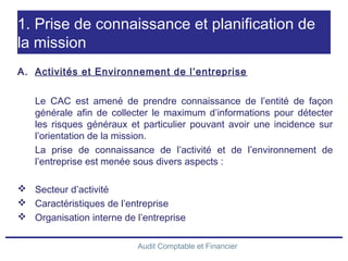 Audit Comptable et Financier
1. Prise de connaissance et planification de
la mission
A. Activités et Environnement de l’entreprise
Le CAC est amené de prendre connaissance de l’entité de façon
générale afin de collecter le maximum d’informations pour détecter
les risques généraux et particulier pouvant avoir une incidence sur
l’orientation de la mission.
La prise de connaissance de l’activité et de l’environnement de
l’entreprise est menée sous divers aspects :
 Secteur d’activité
 Caractéristiques de l’entreprise
 Organisation interne de l’entreprise
 