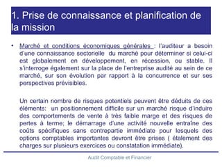 Audit Comptable et Financier
1. Prise de connaissance et planification de
la mission
• Marché et conditions économiques générales : l’auditeur a besoin
d’une connaissance sectorielle du marché pour déterminer si celui-ci
est globalement en développement, en récession, ou stable. Il
s’interroge également sur la place de l’entreprise audité au sein de ce
marché, sur son évolution par rapport à la concurrence et sur ses
perspectives prévisibles.
Un certain nombre de risques potentiels peuvent être déduits de ces
éléments: un positionnement difficile sur un marché risque d’induire
des comportements de vente à très faible marge et des risques de
pertes à terme; le démarrage d’une activité nouvelle entraîne des
coûts spécifiques sans contrepartie immédiate pour lesquels des
options comptables importantes devront être prises ( étalement des
charges sur plusieurs exercices ou constatation immédiate).
 