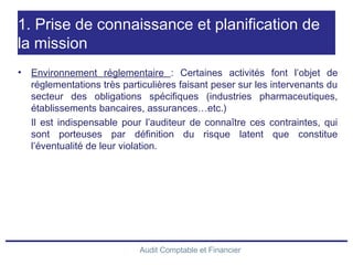 Audit Comptable et Financier
1. Prise de connaissance et planification de
la mission
• Environnement réglementaire : Certaines activités font l’objet de
réglementations très particulières faisant peser sur les intervenants du
secteur des obligations spécifiques (industries pharmaceutiques,
établissements bancaires, assurances…etc.)
Il est indispensable pour l’auditeur de connaître ces contraintes, qui
sont porteuses par définition du risque latent que constitue
l’éventualité de leur violation.
 