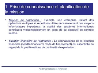 Audit Comptable et Financier
1. Prise de connaissance et planification de
la mission
• Moyens de production : Exemple, une entreprise traitant des
opérations multiples et répétitives utilise nécessairement des moyens
informatiques importants: la qualité des systèmes informatiques
constituera vraisemblablement un point clé du dispositif de contrôle
interne.
• Situation financière de l’entreprise : La connaissance de la situation
financière (solidité financière/ mode de financement) est essentielle au
regard de la problématique de continuité d’exploitation.
 