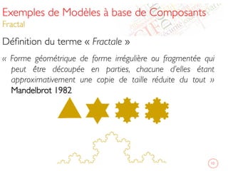 Exemples de Modèles à base de Composants
Fractal 	

Déﬁnition du terme « Fractale »	

« Forme géométrique de forme irrégulière ou fragmentée qui
peut être découpée en parties, chacune d’elles étant
approximativement une copie de taille réduite du tout »
Mandelbrot 1982	

	

10	

 
