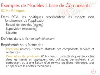 Exemples de Modèles à base de Composants
SCA : Politiques	

Dans SCA, les politiques représentent les aspects non
fonctionnels de l’application	

Recueil de données (logging)	

Supervision (monitoring)	

Sécurité	

Déﬁnies dans le ﬁchier deﬁnitions.xml	

Représentés sous forme de :	

Intentions (Intents) : besoins abstraits des composants, services et
références 	

Paramètres de politiques (Policy Sets) : caractéristiques énoncées
dans les intents en appliquent des politiques particulières à un
composant ou à une liaison d’un service ou d’une référence, tout
en spéciﬁant les détails techniques. 	

	

 19	

 