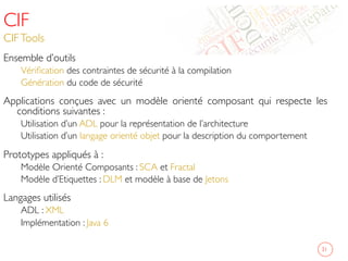CIF
CIFTools	

Ensemble d’outils 	

Vériﬁcation des contraintes de sécurité à la compilation 	

Génération du code de sécurité 	

Applications conçues avec un modèle orienté composant qui respecte les
conditions suivantes : 	

Utilisation d’un ADL pour la représentation de l’architecture	

Utilisation d’un langage orienté objet pour la description du comportement 	

Prototypes appliqués à : 	

Modèle Orienté Composants : SCA et Fractal 	

Modèle d’Etiquettes : DLM et modèle à base de Jetons 	

Langages utilisés 	

ADL : XML 	

Implémentation : Java 6 	

	

31	

 