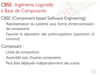 CBSE : Ingénierie Logicielle
à Base de Composants 	

CBSE (Component-based Software Engineering)	

Représentation du système sous forme d’interconnexion
de composants	

Favorise la séparation des préoccupations (separation of
concerns)	

Composant :	

Unité de composition 	

Assemblé avec d’autres composants	

Peut être déployée indépendamment des autres	

4	

 