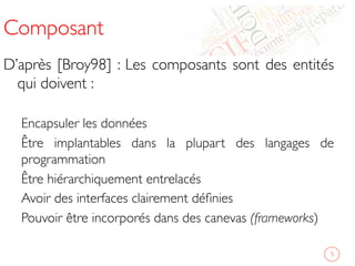 Composant	

D’après [Broy98] : Les composants sont des entités
qui doivent :	

	

Encapsuler les données 	

Être implantables dans la plupart des langages de
programmation	

Être hiérarchiquement entrelacés	

Avoir des interfaces clairement déﬁnies	

Pouvoir être incorporés dans des canevas (frameworks)	

	

	

 5	

 