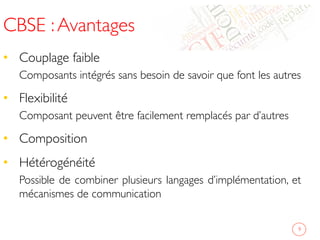 CBSE :Avantages	

•  Couplage faible	

Composants intégrés sans besoin de savoir que font les autres	

•  Flexibilité	

Composant peuvent être facilement remplacés par d’autres	

•  Composition	

•  Hétérogénéité	

Possible de combiner plusieurs langages d’implémentation, et
mécanismes de communication	

9	

 