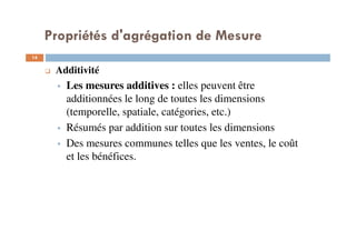 Propriétés d'agrégation de Mesure
14
14
Additivité
Les mesures additives : elles peuvent être
additionnées le long de toutes les dimensions
(temporelle, spatiale, catégories, etc.)
Résumés par addition sur toutes les dimensions
Des mesures communes telles que les ventes, le coût
et les bénéfices.
 