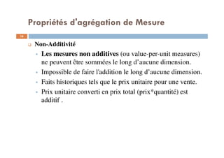Propriétés d'agrégation de Mesure
16
16
Non-Additivité
Les mesures non additives (ou value-per-unit measures)
ne peuvent être sommées le long d’aucune dimension.
Impossible de faire l'addition le long d’aucune dimension.
Faits historiques tels que le prix unitaire pour une vente.
Prix unitaire converti en prix total (prix*quantité) est
additif .
 