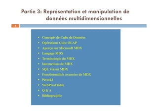 Concepts de Cube de Données
Opérations Cube OLAP
Aperçu sur Microsoft MDX
Langage MDX
Terminologie du MDX
Instructions de MDX
SQL Versus MDX
Fonctionnalités avancées de MDX
Pivot4J
WebPivotTable
Q & A
Bibliographie
Concepts de Cube de Données
Opérations Cube OLAP
Aperçu sur Microsoft MDX
Langage MDX
Terminologie du MDX
Instructions de MDX
SQL Versus MDX
Fonctionnalités avancées de MDX
Pivot4J
WebPivotTable
Q & A
Bibliographie
Partie 3: Représentation et manipulation de
données multidimensionnelles
2
 