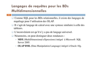 Langages de requêtes pour les BDs
Multidimensionnelles
Comme SQL pour les BDs relationnelles, il existe des langages de
requêtage pour l’utilisation des OLAP.
Il s’agit de langage de calcul avec une syntaxe similaire à celle des
tableurs.
L’inconvénient est qu’il n’y a pas de langage universel.
Néanmoins, on peut distinguer deux tendances :
MDX (MultiDimensional eXpressions) intégré à Microsoft SQL
Server 2005.
OLAP DML (Data Manipulation Language) intégré à Oracle 10g.
31
31
 