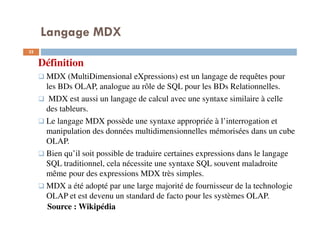 Langage MDX
Définition
MDX (MultiDimensional eXpressions) est un langage de requêtes pour
les BDs OLAP, analogue au rôle de SQL pour les BDs Relationnelles.
MDX est aussi un langage de calcul avec une syntaxe similaire à celle
des tableurs.
Le langage MDX possède une syntaxe appropriée à l’interrogation et
manipulation des données multidimensionnelles mémorisées dans un cube
OLAP.
Bien qu’il soit possible de traduire certaines expressions dans le langage
SQL traditionnel, cela nécessite une syntaxe SQL souvent maladroite
même pour des expressions MDX très simples.
MDX a été adopté par une large majorité de fournisseur de la technologie
OLAP et est devenu un standard de facto pour les systèmes OLAP.
Source : Wikipédia
32
32
 