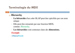 Terminologie du MDX
Hierarchy
La hiérarchie d'un cube OLAP peut être spécifiée par son nom
unique
Elle peut être retournée par une fonction MDX,
comme .Hierarchy.
Les hiérarchies sont contenues dans des dimensions.
Exemple
[Time].[Fiscal]
41
41
 