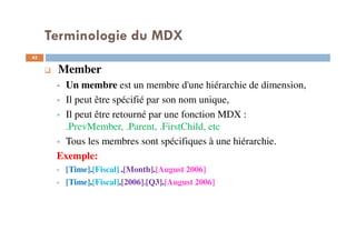 Terminologie du MDX
Member
Un membre est un membre d'une hiérarchie de dimension,
Il peut être spécifié par son nom unique,
Il peut être retourné par une fonction MDX :
.PrevMember, .Parent, .FirstChild, etc
Tous les membres sont spécifiques à une hiérarchie.
Exemple:
[Time].[Fiscal] .[Month].[August 2006]
[Time].[Fiscal].[2006].[Q3].[August 2006]
43
43
 