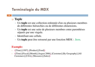 Terminologie du MDX
Tuple
Un tuple est une collection ordonnée d'un ou plusieurs membres
de différentes hiérarchies ou de différentes dimensions.
Un tuple est une suite de plusieurs membres entre parenthèses
séparés par une virgule.
Identifiant une cellule.
Un tuple peut être retourné par une fonction MDX : .Item.
Exemple:
([Time].[1997], [Product].[Food])
([Time].[Fiscal].[Month].[August 2006], [Customer].[By Geography].[All
Customers].[USA], [Measures].[Sales])
44
44
 