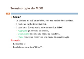 Terminologie du MDX
Scalar
Le scalaire est soit un nombre, soit une chaine de caractères.
Il peut être explicitement défini,
Il peut aussi être retourné par une fonction MDX:
Aggregate qui retourne un nombre,
UniqueName retourne une chaîne de caractères,
.Value renvoie un nombre ou une chaîne de caractères, etc.
Exemple:
Le nombre 15
La chaîne de caractères "OLAP".
46
46
 