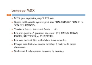 MDX peut supporter jusqu’à 128 axes.
X-axis est 0-axis (la syntaxe peut être “ON AXIS(0)”, “ON 0” ou
“ON COLUMNS”).
Y-axis est 1-axis, Z-axis est 2-axis … etc.
Les alias pour les 5 premiers axes sont: COLUMNS, ROWS,
PAGES, SECTIONS, et CHAPTERS.
Les axes doivent être utilisé dans le meme ordre.
Chaque axis doit sélectionner membres à partir de la meme
dimension.
Seulement 1 cube comme la source de données.
Langage MDX
52
52
 