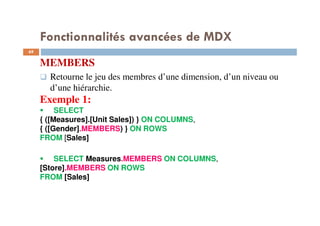 Fonctionnalités avancées de MDX
MEMBERS
Retourne le jeu des membres d’une dimension, d’un niveau ou
d’une hiérarchie.
Exemple 1:
SELECT
{ ([Measures].[Unit Sales]) } ON COLUMNS,
{ ([Gender].MEMBERS) } ON ROWS
FROM [Sales]
SELECT Measures.MEMBERS ON COLUMNS,
[Store].MEMBERS ON ROWS
FROM [Sales]
69
69
 
