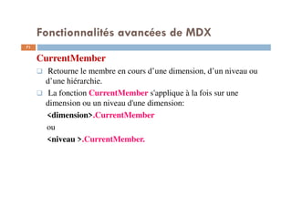 Fonctionnalités avancées de MDX
CurrentMember
Retourne le membre en cours d’une dimension, d’un niveau ou
d’une hiérarchie.
La fonction CurrentMember s'applique à la fois sur une
dimension ou un niveau d'une dimension:
<dimension>.CurrentMember
ou
<niveau >.CurrentMember.
71
71
 