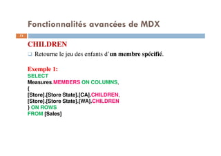 Fonctionnalités avancées de MDX
CHILDREN
Retourne le jeu des enfants d’un membre spécifié.
Exemple 1:
SELECT
Measures.MEMBERS ON COLUMNS,
{
[Store].[Store State].[CA].CHILDREN,
[Store].[Store State].[WA].CHILDREN
} ON ROWS
FROM [Sales]
73
73
 