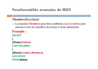 Fonctionnalités avancées de MDX
Members/Levels(n)
La fonction Members peut-être combinée avec Levels(n) pour
retrouver tous les membres du niveau n d'une dimension.
Exemple :
SELECT
{
([Time].Children)
} ON COLUMNS,
{
([Store].Levels(1).Members)
} ON ROWS
FROM [Sales]
74
74
 