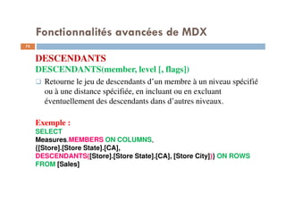Fonctionnalités avancées de MDX
DESCENDANTS
DESCENDANTS(member, level [, flags])
Retourne le jeu de descendants d’un membre à un niveau spécifié
ou à une distance spécifiée, en incluant ou en excluant
éventuellement des descendants dans d’autres niveaux.
Exemple :
SELECT
Measures.MEMBERS ON COLUMNS,
{[Store].[Store State].[CA],
DESCENDANTS([Store].[Store State].[CA], [Store City])} ON ROWS
FROM [Sales]
75
75
 