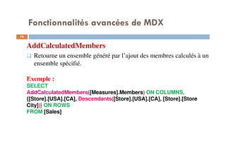 Fonctionnalités avancées de MDX
AddCalculatedMembers
Retourne un ensemble généré par l’ajout des membres calculés à un
ensemble spécifié.
Exemple :
SELECT
AddCalculatedMembers([Measures].Members) ON COLUMNS,
{[Store].[USA].[CA], Descendants([Store].[USA].[CA], [Store].[Store
City])} ON ROWS
FROM [Sales]
78
78
 