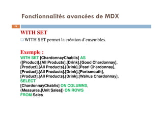 Fonctionnalités avancées de MDX
WITH SET
WITH SET permet la création d’ensembles.
Exemple :
WITH SET [ChardonnayChablis] AS
{[Product].[All Products].[Drink].[Good Chardonnay],
[Product].[All Products].[Drink].[Pearl Chardonnay],
[Product].[All Products].[Drink].[Portsmouth],
[Product].[All Products].[Drink].[Walrus Chardonnay],
SELECT
[ChardonnayChablis] ON COLUMNS,
{Measures.[Unit Sales]} ON ROWS
FROM Sales
79
79
 