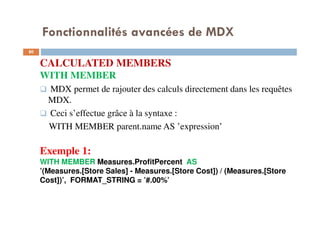 Fonctionnalités avancées de MDX
CALCULATED MEMBERS
WITH MEMBER
MDX permet de rajouter des calculs directement dans les requêtes
MDX.
Ceci s’effectue grâce à la syntaxe :
WITH MEMBER parent.name AS ’expression’
Exemple 1:
WITH MEMBER Measures.ProfitPercent AS
’(Measures.[Store Sales] - Measures.[Store Cost]) / (Measures.[Store
Cost])’, FORMAT_STRING = ’#.00%’
80
80
 