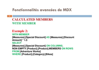 Fonctionnalités avancées de MDX
CALCULATED MEMBERS
WITH MEMBER
Exemple 2:
WITH MEMBER
[Measures].[Special Discount] AS [Measures].[Discount
Amount] * 1.5
SELECT
[Measures].[Special Discount] ON COLUMNS,
NON EMPTY [Product].[Product].MEMBERS ON ROWS
FROM [Adventure Works]
WHERE [Product].[Category].[Bikes]
81
81
 