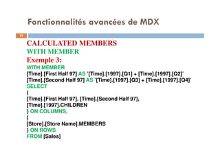 Fonctionnalités avancées de MDX
CALCULATED MEMBERS
WITH MEMBER
Exemple 3:
WITH MEMBER
[Time].[First Half 97] AS ’[Time].[1997].[Q1] + [Time].[1997].[Q2]’
[Time].[Second Half 97] AS ’[Time].[1997].[Q3] + [Time].[1997].[Q4]’
SELECT
{
[Time].[First Half 97], [Time].[Second Half 97],
[Time].[1997].CHILDREN
} ON COLUMNS,
{
[Store].[Store Name].MEMBERS
} ON ROWS
FROM [Sales]82
82
 