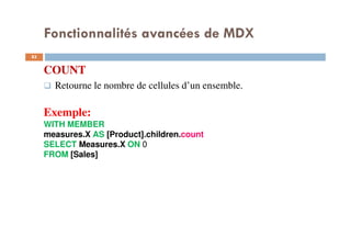 Fonctionnalités avancées de MDX
COUNT
Retourne le nombre de cellules d’un ensemble.
Exemple:
WITH MEMBER
measures.X AS [Product].children.count
SELECT Measures.X ON 0
FROM [Sales]
83
83
 