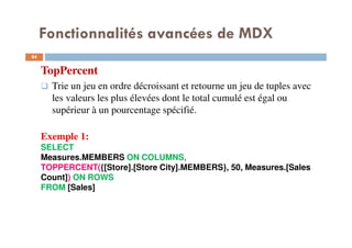 Fonctionnalités avancées de MDX
TopPercent
Trie un jeu en ordre décroissant et retourne un jeu de tuples avec
les valeurs les plus élevées dont le total cumulé est égal ou
supérieur à un pourcentage spécifié.
Exemple 1:
SELECT
Measures.MEMBERS ON COLUMNS,
TOPPERCENT({[Store].[Store City].MEMBERS}, 50, Measures.[Sales
Count]) ON ROWS
FROM [Sales]
84
84
 
