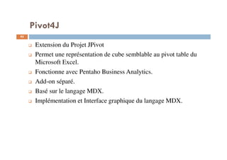 Pivot4J
Extension du Projet JPivot
Permet une représentation de cube semblable au pivot table du
Microsoft Excel.
Fonctionne avec Pentaho Business Analytics.
Add-on séparé.
Basé sur le langage MDX.
Implémentation et Interface graphique du langage MDX.
95
95
 