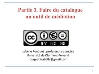 Partie 3. Faire du catalogue
   un outil de médiation




 Isabelle Rouquet , professeure associée
     Université de Clermont-Ferrand
      rouquet.isabelle@gmail.com


                                           1
 