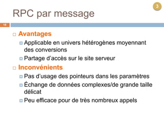 RPC par message
18
 Avantages
 Applicable en univers hétérogènes moyennant
des conversions
 Partage d’accès sur le site serveur
 Inconvénients
 Pas d’usage des pointeurs dans les paramètres
 Échange de données complexes/de grande taille
délicat
 Peu efficace pour de très nombreux appels
3
 
