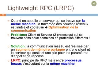 Lightweight RPC (LRPC)
19
 Quand on appelle un serveur qui se trouve sur la
même machine, la traversée des couches réseaux
est inutile et coûteuse  Optimisation de la
communication
 Problème: Client et Serveur (2 processus) qui se
trouvent dans deux domaines de protection différents !
 Solution: la communication réseau est réalisée par
un segment de mémoire partagée entre le client et
le serveur qui contient une pile pour les paramètres
d’appel et de réponse.
 LRPC: principe de RPC mais entre processus
locaux s'exécutant sur la même machine
4
 