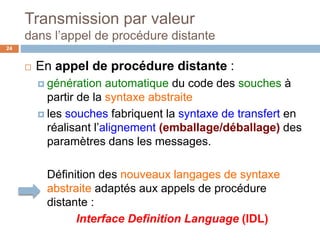 Transmission par valeur
dans l’appel de procédure distante
24
 En appel de procédure distante :
 génération automatique du code des souches à
partir de la syntaxe abstraite
 les souches fabriquent la syntaxe de transfert en
réalisant l’alignement (emballage/déballage) des
paramètres dans les messages.
Définition des nouveaux langages de syntaxe
abstraite adaptés aux appels de procédure
distante :
Interface Definition Language (IDL)
 