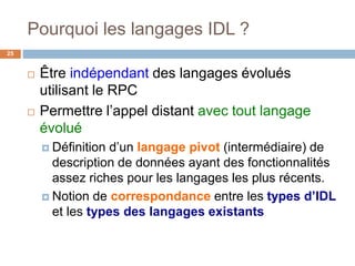 Pourquoi les langages IDL ?
25
 Être indépendant des langages évolués
utilisant le RPC
 Permettre l’appel distant avec tout langage
évolué
 Définition d’un langage pivot (intermédiaire) de
description de données ayant des fonctionnalités
assez riches pour les langages les plus récents.
 Notion de correspondance entre les types d’IDL
et les types des langages existants
 