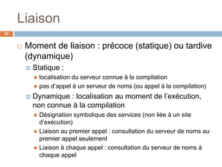 Liaison
33
 Moment de liaison : précoce (statique) ou tardive
(dynamique)
 Statique :
 localisation du serveur connue à la compilation
 pas d’appel à un serveur de noms (ou appel à la compilation)
 Dynamique : localisation au moment de l’exécution,
non connue à la compilation
 Désignation symbolique des services (non liée à un site
d’exécution)
 Liaison au premier appel : consultation du serveur de noms au
premier appel seulement
 Liaison à chaque appel : consultation du serveur de noms à
chaque appel
 
