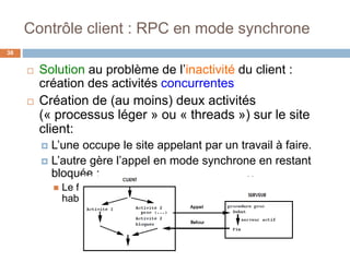Contrôle client : RPC en mode synchrone
38
 Solution au problème de l’inactivité du client :
création des activités concurrentes
 Création de (au moins) deux activités
(« processus léger » ou « threads ») sur le site
client:
 L’une occupe le site appelant par un travail à faire.
 L’autre gère l’appel en mode synchrone en restant
bloquée :
 Le fonctionnement est exactement celui d’un appel
habituel.
 