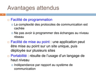 Avantages attendus
4
 Facilité de programmation
 La complexité des protocoles de communication est
cachée
 Ne pas avoir à programmer des échanges au niveau
réseau
 Facilité de mise au point : une application peut
être mise au point sur un site unique, puis
déployée sur plusieurs sites
 Portabilité : résulte de l’usage d’un langage de
haut niveau
 Indépendance par rapport au système de
communication
 