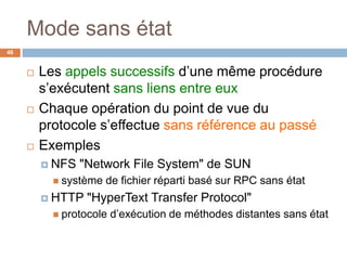 Mode sans état
46
 Les appels successifs d’une même procédure
s’exécutent sans liens entre eux
 Chaque opération du point de vue du
protocole s’effectue sans référence au passé
 Exemples
 NFS "Network File System" de SUN
 système de fichier réparti basé sur RPC sans état
 HTTP "HyperText Transfer Protocol"
 protocole d’exécution de méthodes distantes sans état
 