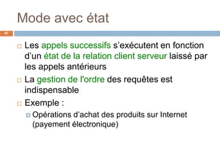 Mode avec état
47
 Les appels successifs s’exécutent en fonction
d’un état de la relation client serveur laissé par
les appels antérieurs
 La gestion de l'ordre des requêtes est
indispensable
 Exemple :
 Opérations d’achat des produits sur Internet
(payement électronique)
 