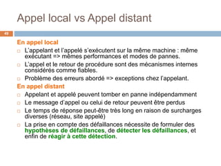 Appel local vs Appel distant
49
En appel local
 L’appelant et l’appelé s’exécutent sur la même machine : même
exécutant => mêmes performances et modes de pannes.
 L’appel et le retour de procédure sont des mécanismes internes
considérés comme fiables.
 Problème des erreurs abordé => exceptions chez l’appelant.
En appel distant
 Appelant et appelé peuvent tomber en panne indépendamment
 Le message d’appel ou celui de retour peuvent être perdus
 Le temps de réponse peut-être très long en raison de surcharges
diverses (réseau, site appelé)
 La prise en compte des défaillances nécessite de formuler des
hypothèses de défaillances, de détecter les défaillances, et
enfin de réagir à cette détection.
 