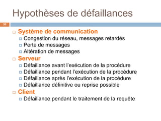 Hypothèses de défaillances
50
 Système de communication
 Congestion du réseau, messages retardés
 Perte de messages
 Altération de messages
 Serveur
 Défaillance avant l’exécution de la procédure
 Défaillance pendant l’exécution de la procédure
 Défaillance après l’exécution de la procédure
 Défaillance définitive ou reprise possible
 Client
 Défaillance pendant le traitement de la requête
 