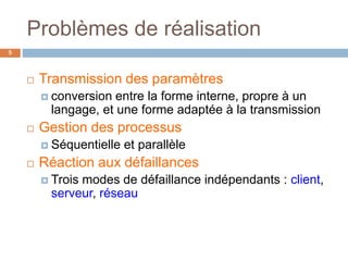 Problèmes de réalisation
5
 Transmission des paramètres
 conversion entre la forme interne, propre à un
langage, et une forme adaptée à la transmission
 Gestion des processus
 Séquentielle et parallèle
 Réaction aux défaillances
 Trois modes de défaillance indépendants : client,
serveur, réseau
 