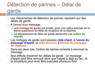 Détection de pannes – Délai de
garde51
 Les mécanismes de détection de pannes reposent sur des
délais de garde.
 À l'envoi d'un message,
 une horloge de garde est armée, avec une valeur estimée de la
borne supérieure du délai de réception de la réponse.
 Le dépassement du délai de garde déclenche une action de
reprise
 Les horloges de garde sont placées côté client, à l'envoi du
message d'appel, et côté serveur, à l'envoi du message
de réponse.
 Dans les deux cas, l'action de reprise consiste à renvoyer le
message.
 Ilest difficile d'estimer les délais de garde : un message
d'appel peut être renvoyé alors que l'appel a déjà eu lieu, et
la procédure peut ainsi être exécutée plusieurs fois!
 