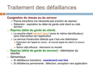 Traitement des défaillances
53
Congestion du réseau ou du serveur
 Panne transitoire (ne nécessite pas d’action de reprise)
 Détection : expiration du délai de garde coté client ou coté
serveur
 Reprise (délai de garde du client)
 La souche client réémet l’appel (avec le même identificateur)
sans intervention de l’application
 Le service d’exécution détecte que c’est une réémission
 Exécution de l’appel en cours : le nouvel appel du client n’a aucun
effet
 Retour déjà effectué : réémission du résultat
 Reprise (délai de garde du serveur) : réémission du
résultat
 Sémantique
 Si défaillance transitoire : exactement une fois
 Si défaillance permanente : détection, exception vers application
 