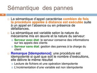 Sémantique des pannes
69
 La sémantique d’appel caractérise combien de fois
la procédure appelée à distance est exécutée suite
à un appel en l’absence ou en présence de
défaillances.
 La sémantique est variable selon la nature du
mécanisme mis en œuvre et la nature du serveur:
 Serveur avec état: le serveur conserve des informations
sur les appels des clients
 Serveur sans état: gestion des pannes à la charge du
client
 Remarque [Idempotence]: une procédure est
idempotente si quel que soit le nombre d’exécutions,
elle délivre le même résultat
 Lecture de fichiers et une opération idempotente
 L’incrémentation d’une variable est non idempotente
 